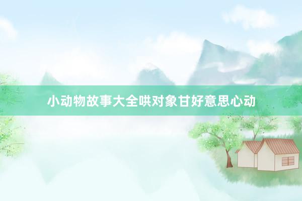 小动物故事大全哄对象甘好意思心动