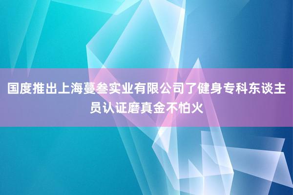 国度推出上海蔓叁实业有限公司了健身专科东谈主员认证磨真金不怕火